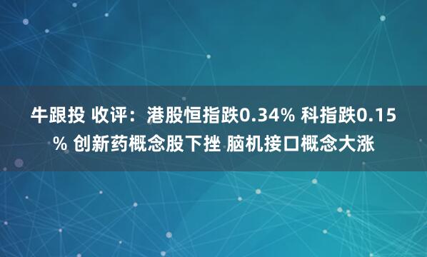 牛跟投 收评：港股恒指跌0.34% 科指跌0.15% 创新药概念股下挫 脑机接口概念大涨