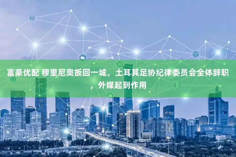 富豪优配 穆里尼奥扳回一城，土耳其足协纪律委员会全体辞职，外媒起到作用