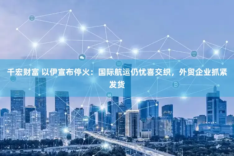 千宏财富 以伊宣布停火:国际航运仍忧喜交织,外贸企业抓紧发货