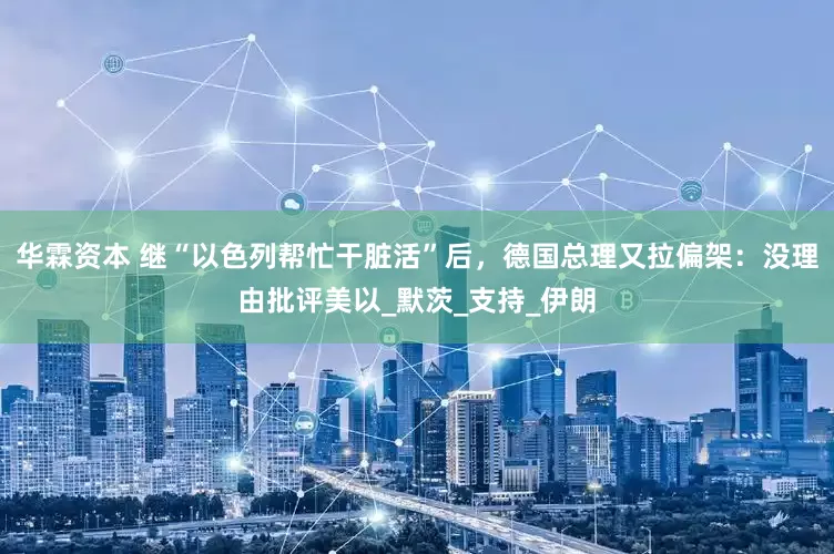 华霖资本 继“以色列帮忙干脏活”后，德国总理又拉偏架：没理由批评美以_默茨_支持_伊朗