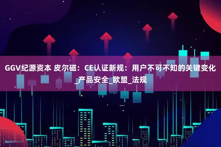 GGV纪源资本 皮尔磁：CE认证新规：用户不可不知的关键变化_产品安全_欧盟_法规