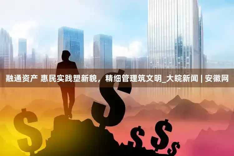 融通资产 惠民实践塑新貌，精细管理筑文明_大皖新闻 | 安徽网