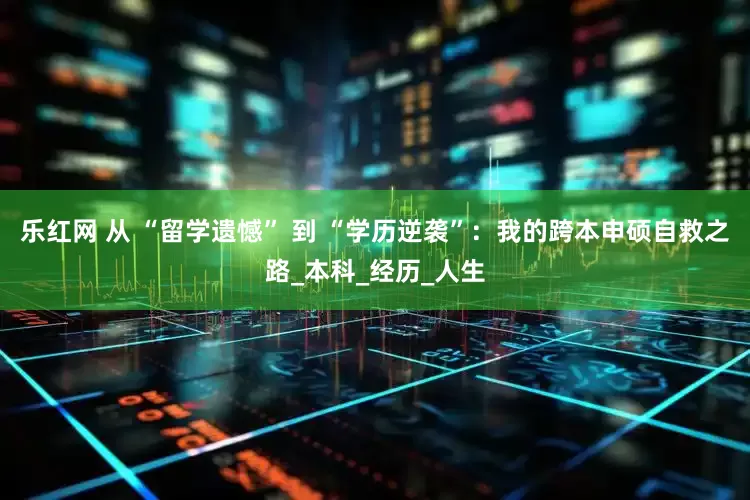 乐红网 从 “留学遗憾” 到 “学历逆袭”：我的跨本申硕自救之路_本科_经历_人生