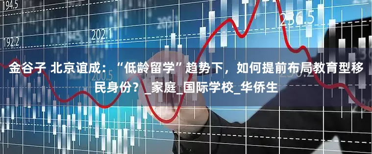 金谷子 北京谊成:“低龄留学”趋势下,如何提前布局教育型移民身份?_家庭_国际学校_华侨生