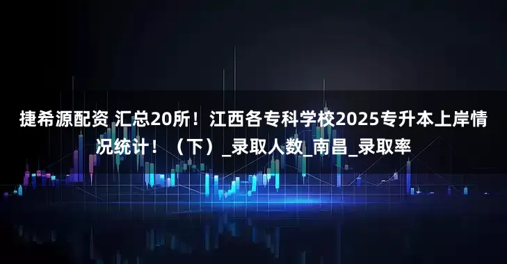捷希源配资 汇总20所！江西各专科学校2025专升本上岸情况统计！（下）_录取人数_南昌_录取率