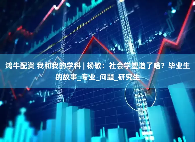 鸿牛配资 我和我的学科 | 杨敏：社会学塑造了啥？毕业生的故事_专业_问题_研究生