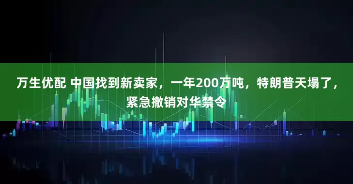 万生优配 中国找到新卖家,一年200万吨,特朗普天塌了,紧急撤销对华禁令