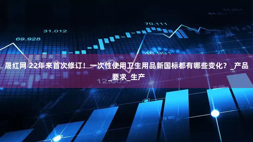 晟红网 22年来首次修订！一次性使用卫生用品新国标都有哪些变化？_产品_要求_生产