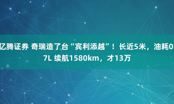 亿腾证券 奇瑞造了台“宾利添越”！长近5米，油耗0.7L 续航1580km，才13万