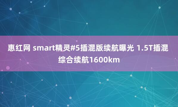 惠红网 smart精灵#5插混版续航曝光 1.5T插混 综合续航1600km