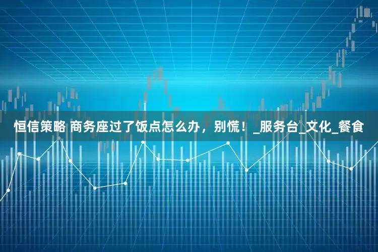 恒信策略 商务座过了饭点怎么办，别慌！_服务台_文化_餐食