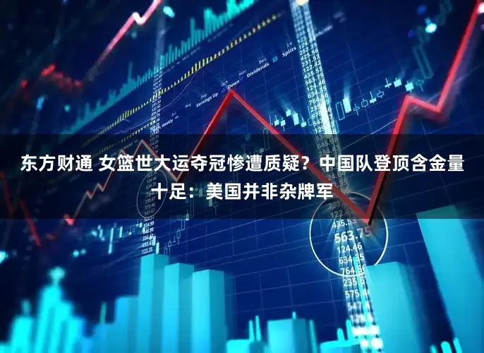 东方财通 女篮世大运夺冠惨遭质疑？中国队登顶含金量十足：美国并非杂牌军