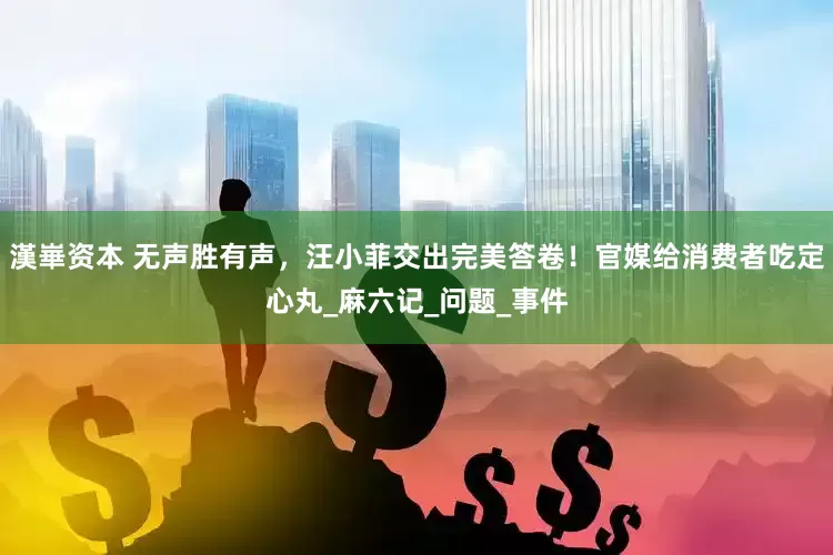 漢崋资本 无声胜有声，汪小菲交出完美答卷！官媒给消费者吃定心丸_麻六记_问题_事件