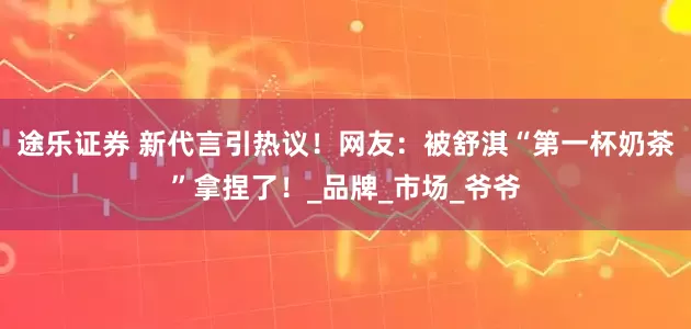 途乐证券 新代言引热议！网友：被舒淇“第一杯奶茶”拿捏了！_品牌_市场_爷爷