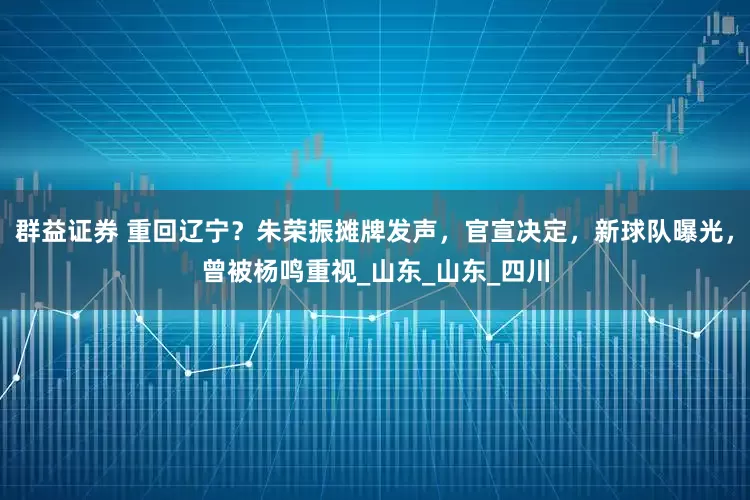 群益证券 重回辽宁？朱荣振摊牌发声，官宣决定，新球队曝光，曾被杨鸣重视_山东_山东_四川