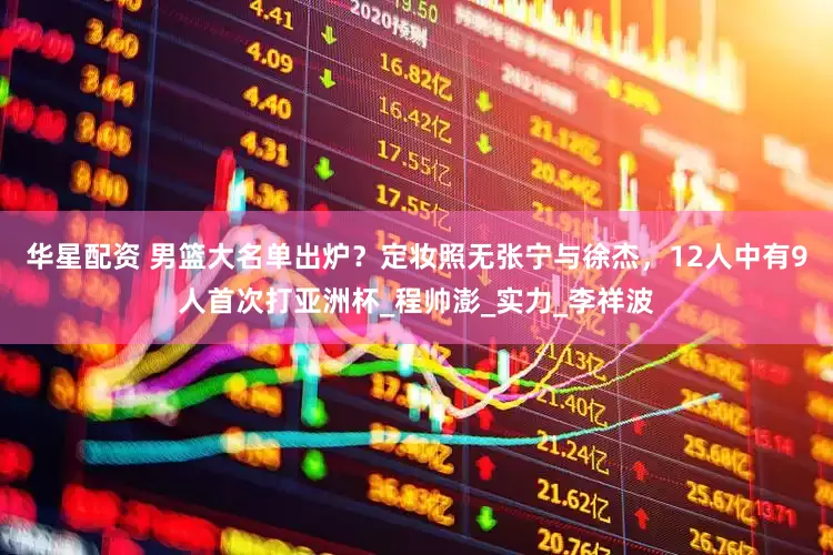 华星配资 男篮大名单出炉？定妆照无张宁与徐杰，12人中有9人首次打亚洲杯_程帅澎_实力_李祥波