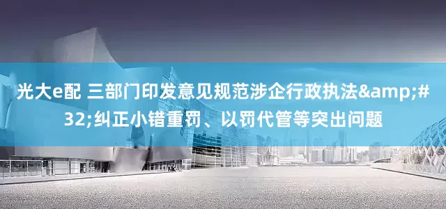 光大e配 三部门印发意见规范涉企行政执法 纠正小错重罚、以罚代管等突出问题