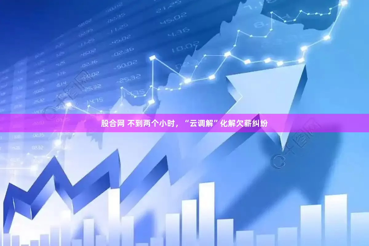 股合网 不到两个小时，“云调解”化解欠薪纠纷