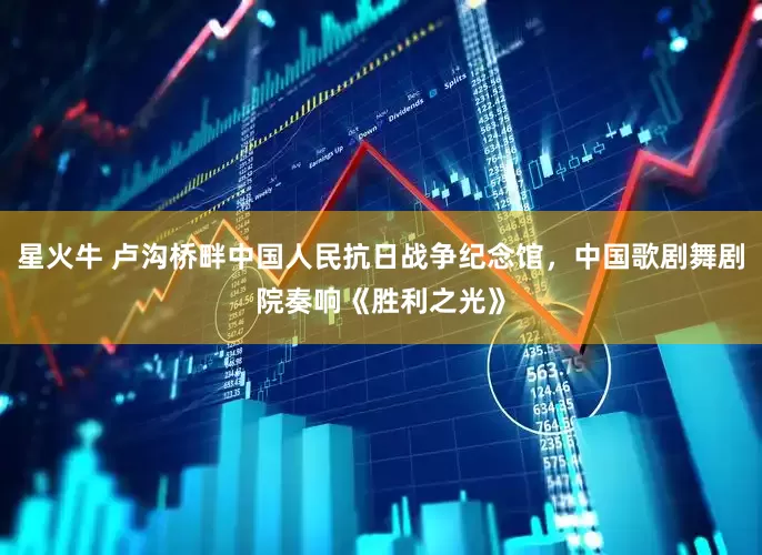 星火牛 卢沟桥畔中国人民抗日战争纪念馆，中国歌剧舞剧院奏响《胜利之光》