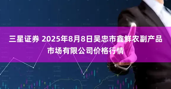 三星证券 2025年8月8日吴忠市鑫鲜农副产品市场有限公司价格行情