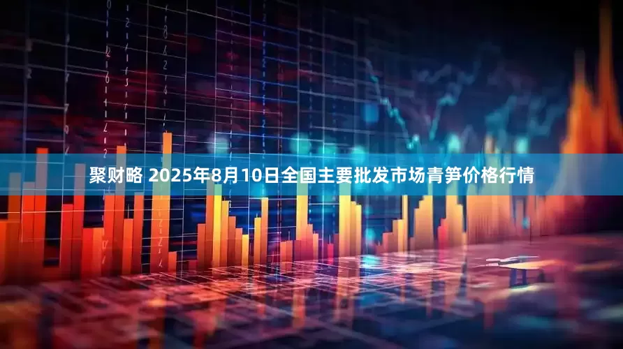 聚财略 2025年8月10日全国主要批发市场青笋价格行情
