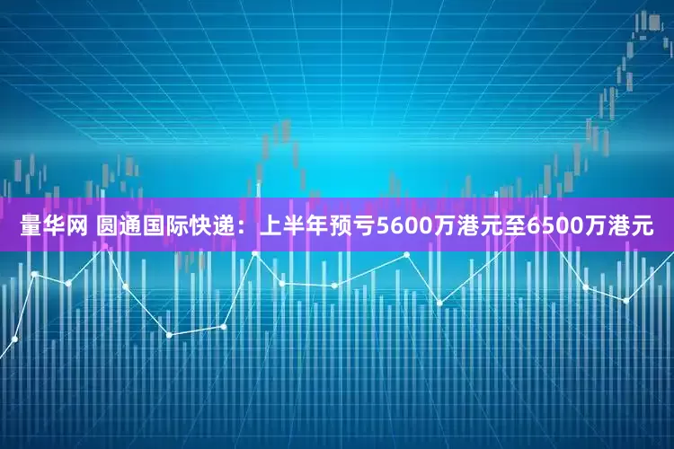 量华网 圆通国际快递：上半年预亏5600万港元至6500万港元