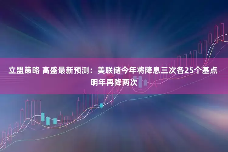 立盟策略 高盛最新预测：美联储今年将降息三次各25个基点 明年再降两次