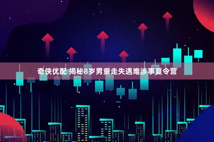 奇侠优配 揭秘8岁男童走失遇难涉事夏令营