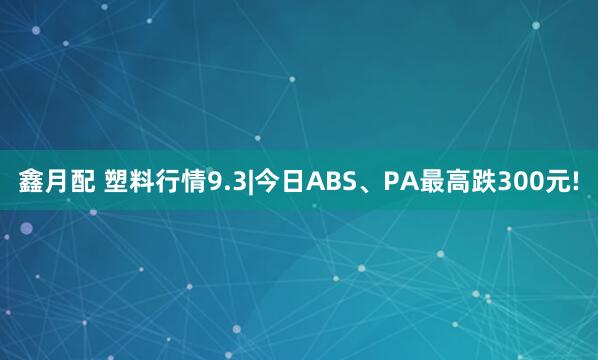鑫月配 塑料行情9.3|今日ABS、PA最高跌300元!