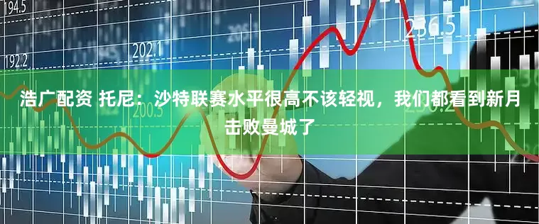 浩广配资 托尼：沙特联赛水平很高不该轻视，我们都看到新月击败曼城了