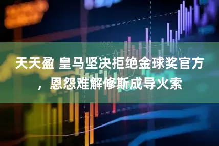 天天盈 皇马坚决拒绝金球奖官方，恩怨难解修斯成导火索