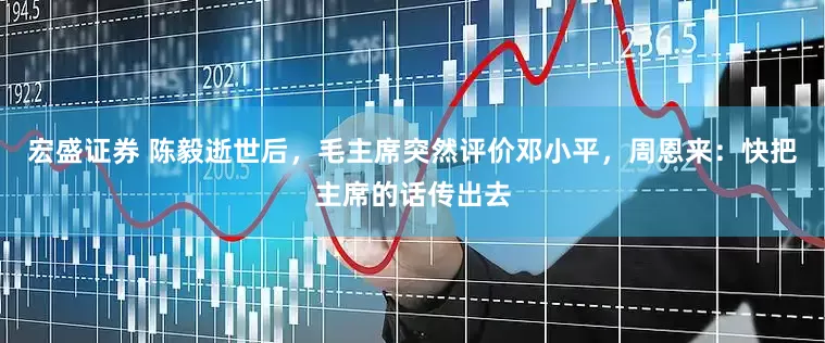 宏盛证券 陈毅逝世后,毛主席突然评价邓小平,周恩来:快把主席的话传出去