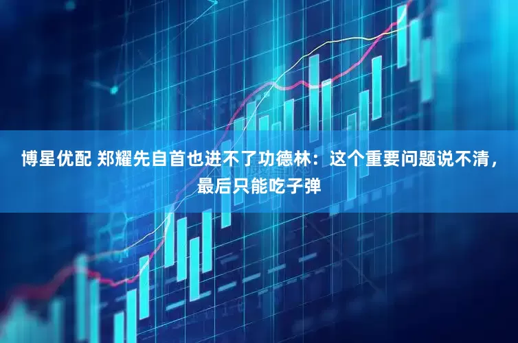 博星优配 郑耀先自首也进不了功德林：这个重要问题说不清，最后只能吃子弹