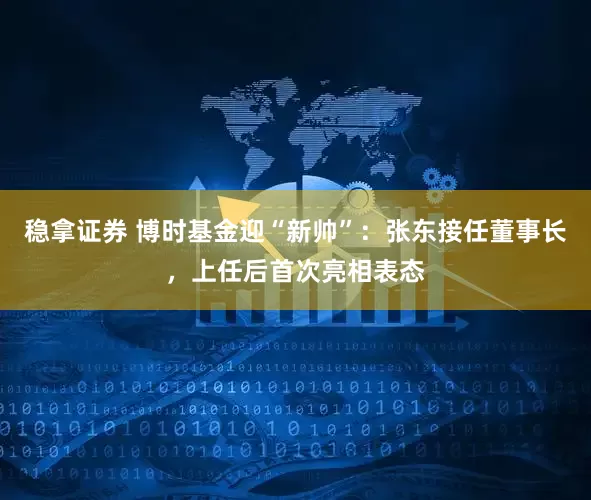 稳拿证券 博时基金迎“新帅”：张东接任董事长，上任后首次亮相表态