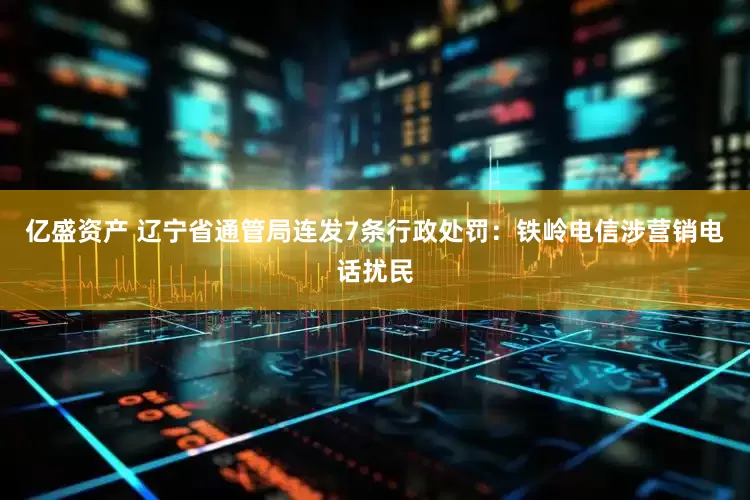 亿盛资产 辽宁省通管局连发7条行政处罚：铁岭电信涉营销电话扰民