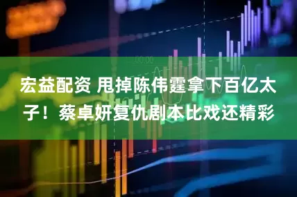 宏益配资 甩掉陈伟霆拿下百亿太子！蔡卓妍复仇剧本比戏还精彩