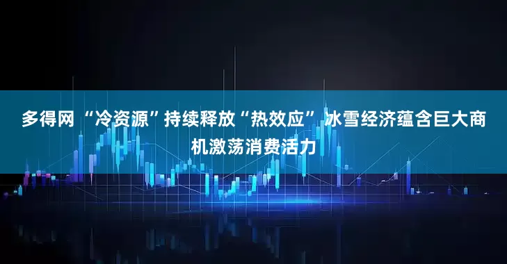 多得网 “冷资源”持续释放“热效应” 冰雪经济蕴含巨大商机激荡消费活力