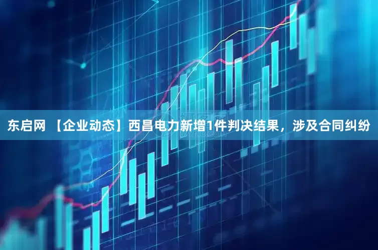 东启网 【企业动态】西昌电力新增1件判决结果，涉及合同纠纷