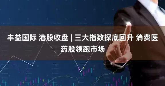 丰益国际 港股收盘 | 三大指数探底回升 消费医药股领跑市场