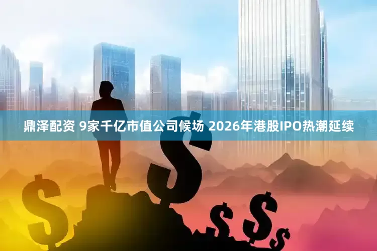 鼎泽配资 9家千亿市值公司候场 2026年港股IPO热潮延续