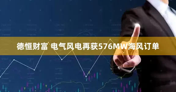 德恒财富 电气风电再获576MW海风订单