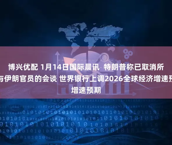 博兴优配 1月14日国际晨讯  特朗普称已取消所有与伊朗官员的会谈 世界银行上调2026全球经济增速预期