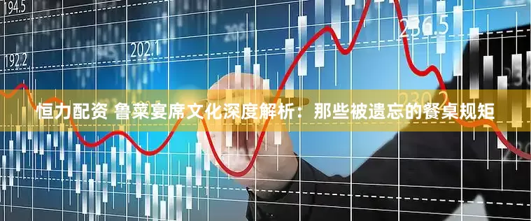 恒力配资 鲁菜宴席文化深度解析：那些被遗忘的餐桌规矩