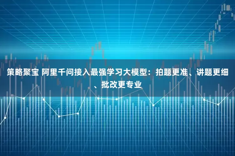 策略聚宝 阿里千问接入最强学习大模型：拍题更准、讲题更细、批改更专业