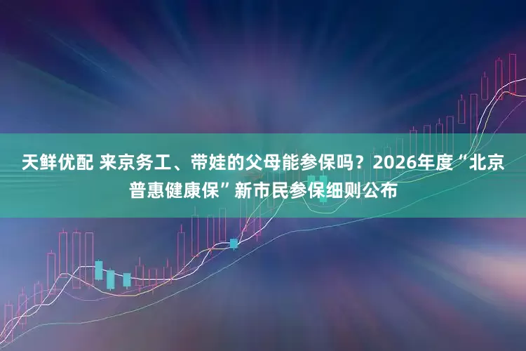 天鲜优配 来京务工、带娃的父母能参保吗？2026年度“北京普惠健康保”新市民参保细则公布