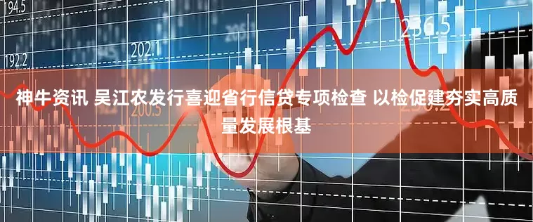神牛资讯 吴江农发行喜迎省行信贷专项检查 以检促建夯实高质量发展根基