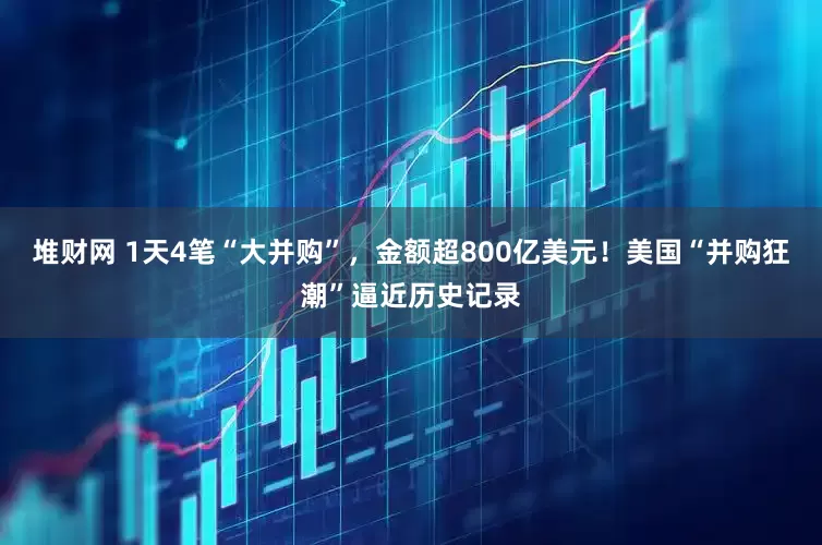 堆财网 1天4笔“大并购”，金额超800亿美元！美国“并购狂潮”逼近历史记录
