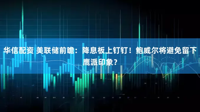 华信配资 美联储前瞻：降息板上钉钉！鲍威尔将避免留下鹰派印象？