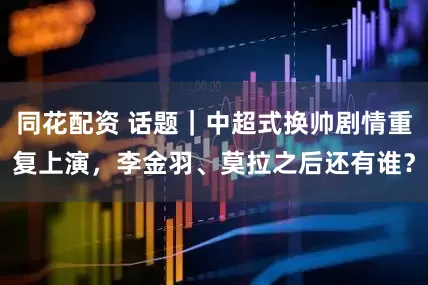同花配资 话题｜中超式换帅剧情重复上演，李金羽、莫拉之后还有谁？