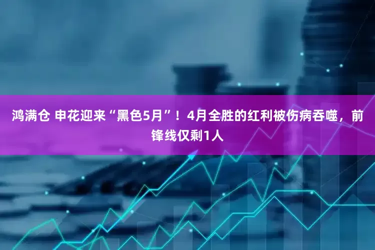 鸿满仓 申花迎来“黑色5月”！4月全胜的红利被伤病吞噬，前锋线仅剩1人